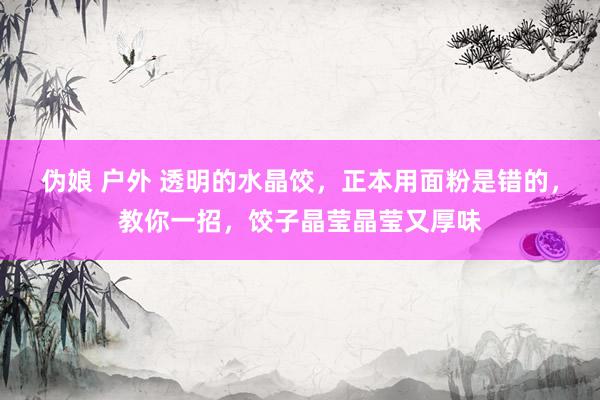 伪娘 户外 透明的水晶饺，正本用面粉是错的，教你一招，饺子晶莹晶莹又厚味