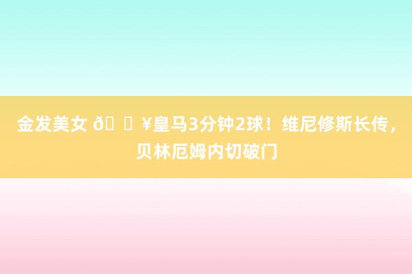 金发美女 🔥皇马3分钟2球！维尼修斯长传，贝林厄姆内切破门