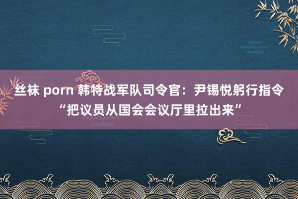丝袜 porn 韩特战军队司令官：尹锡悦躬行指令“把议员从国会会议厅里拉出来”