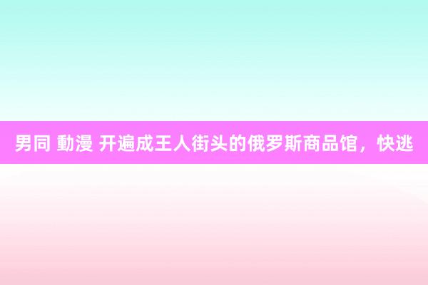 男同 動漫 开遍成王人街头的俄罗斯商品馆，快逃