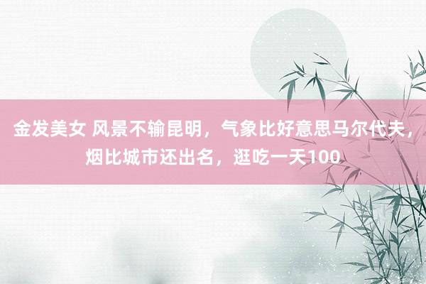 金发美女 风景不输昆明，气象比好意思马尔代夫，烟比城市还出名，逛吃一天100