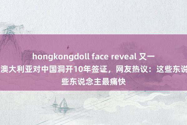hongkongdoll face reveal 又一个10年签！澳大利亚对中国洞开10年签证，网友热议：这些东说念主最痛快