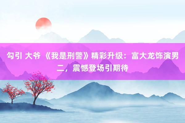 勾引 大爷 《我是刑警》精彩升级：富大龙饰演男二，震憾登场引期待