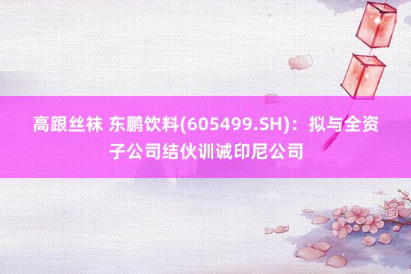 高跟丝袜 东鹏饮料(605499.SH)：拟与全资子公司结伙训诫印尼公司