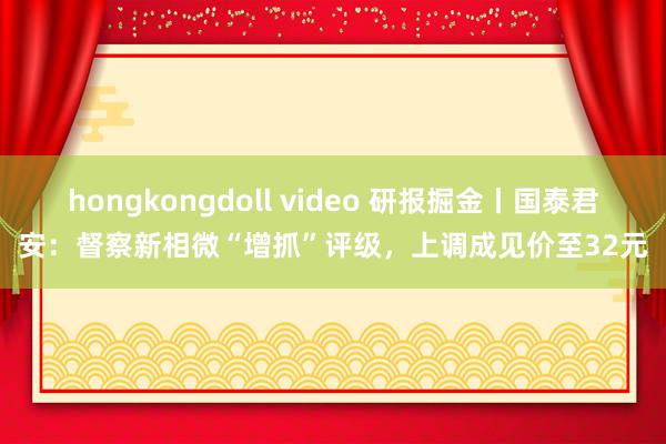 hongkongdoll video 研报掘金丨国泰君安：督察新相微“增抓”评级，上调成见价至32元