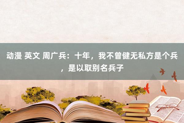 动漫 英文 周广兵：十年，我不曾健无私方是个兵，是以取别名兵子