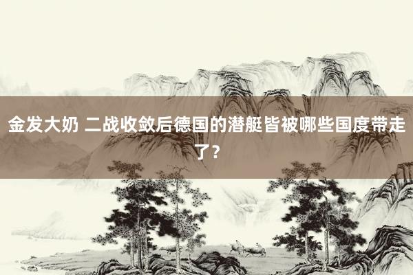 金发大奶 二战收敛后德国的潜艇皆被哪些国度带走了？