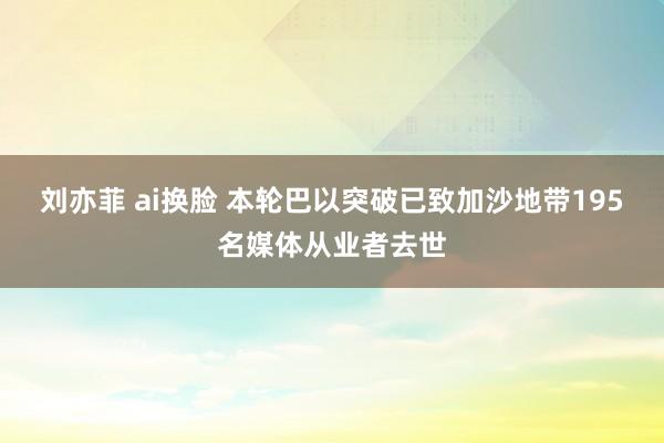 刘亦菲 ai换脸 本轮巴以突破已致加沙地带195名媒体从业者去世