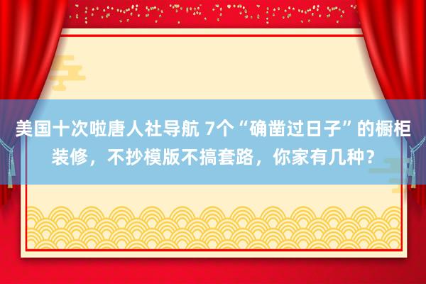 美国十次啦唐人社导航 7个“确凿过日子”的橱柜装修，不抄模版不搞套路，你家有几种？