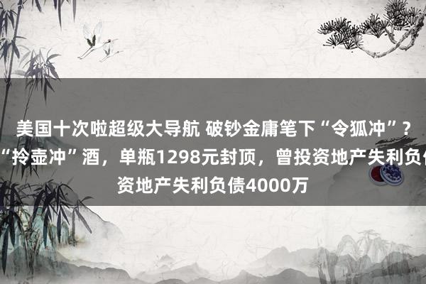美国十次啦超级大导航 破钞金庸笔下“令狐冲”？李亚鹏卖“拎壶冲”酒，单瓶1298元封顶，曾投资地产失利负债4000万