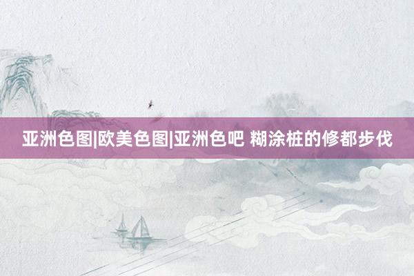 亚洲色图|欧美色图|亚洲色吧 糊涂桩的修都步伐