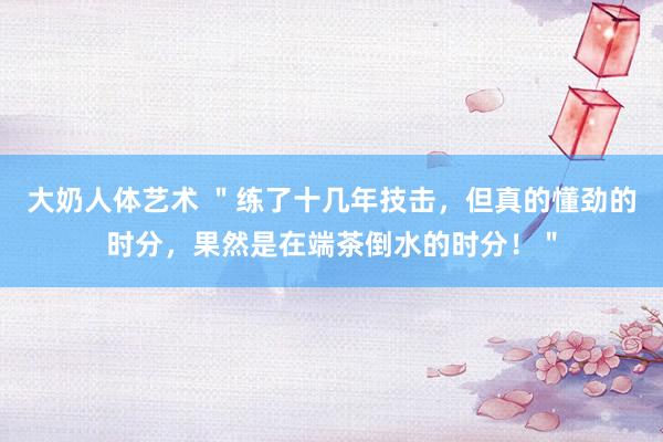 大奶人体艺术 "练了十几年技击,但真的懂劲的时分,果然是在端茶倒水的时分!"