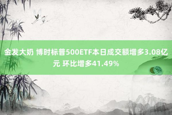 金发大奶 博时标普500ETF本日成交额增多3.08亿元 环比增多41.49%