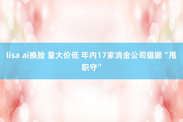 lisa ai换脸 量大价低 年内17家消金公司猖獗“甩职守”