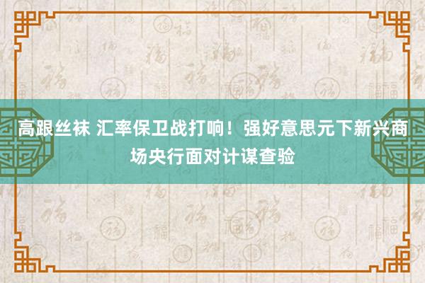 高跟丝袜 汇率保卫战打响！强好意思元下新兴商场央行面对计谋查验