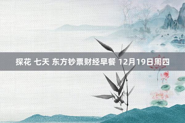 探花 七天 东方钞票财经早餐 12月19日周四