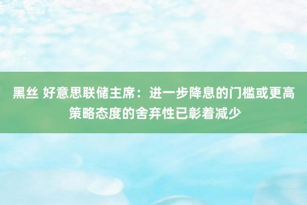 黑丝 好意思联储主席：进一步降息的门槛或更高 策略态度的舍弃性已彰着减少