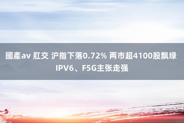 國產av 肛交 沪指下落0.72% 两市超4100股飘绿 IPV6、F5G主张走强