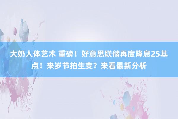 大奶人体艺术 重磅！好意思联储再度降息25基点！来岁节拍生变？来看最新分析