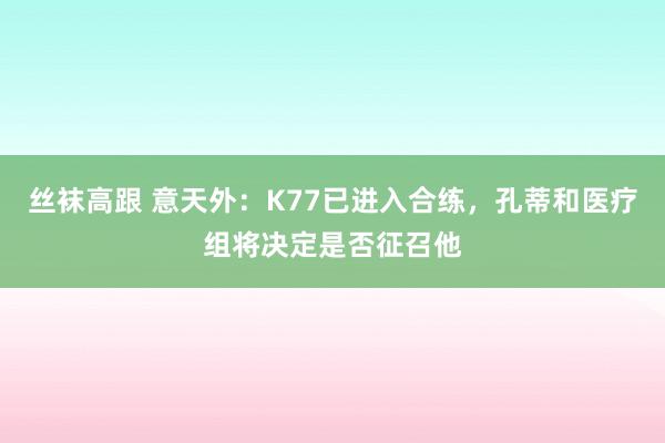 丝袜高跟 意天外：K77已进入合练，孔蒂和医疗组将决定是否征召他