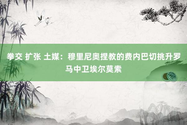 拳交 扩张 土媒：穆里尼奥捏教的费内巴切挑升罗马中卫埃尔莫索