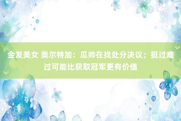 金发美女 奥尔特加：瓜帅在找处分决议；挺过难过可能比获取冠军更有价值