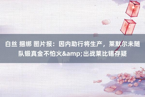 白丝 捆绑 图片报：因内助行将生产，莱默尔未随队锻真金不怕火&出战莱比锡存疑
