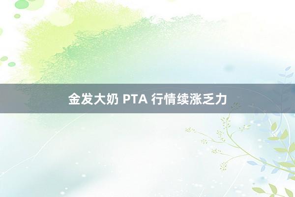 金发大奶 PTA 行情续涨乏力
