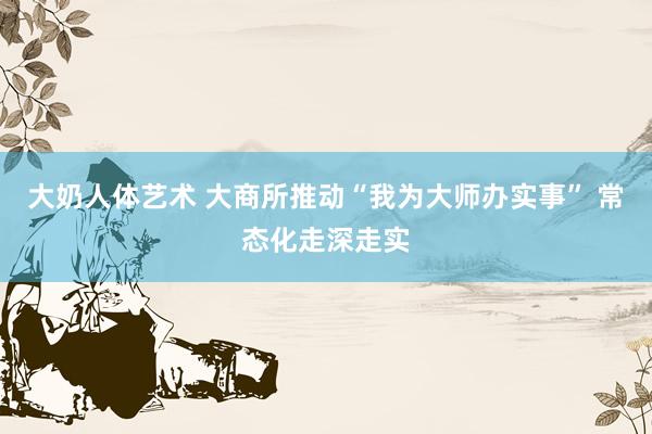 大奶人体艺术 大商所推动“我为大师办实事” 常态化走深走实