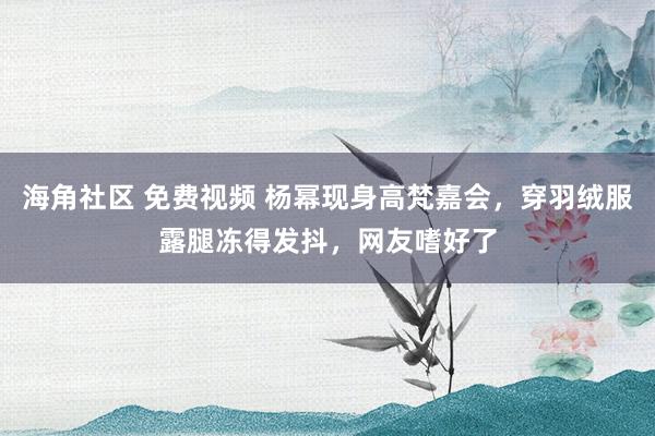 海角社区 免费视频 杨幂现身高梵嘉会，穿羽绒服露腿冻得发抖，网友嗜好了