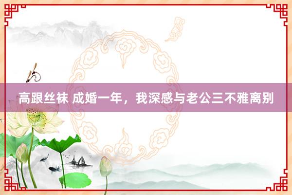 高跟丝袜 成婚一年，我深感与老公三不雅离别