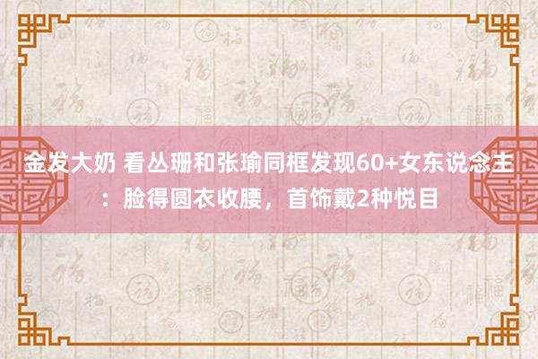 金发大奶 看丛珊和张瑜同框发现60+女东说念主：脸得圆衣收腰，首饰戴2种悦目