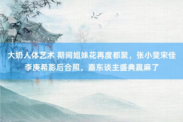 大奶人体艺术 期间姐妹花再度都聚，张小斐宋佳李庚希影后合照，嘉东谈主盛典赢麻了