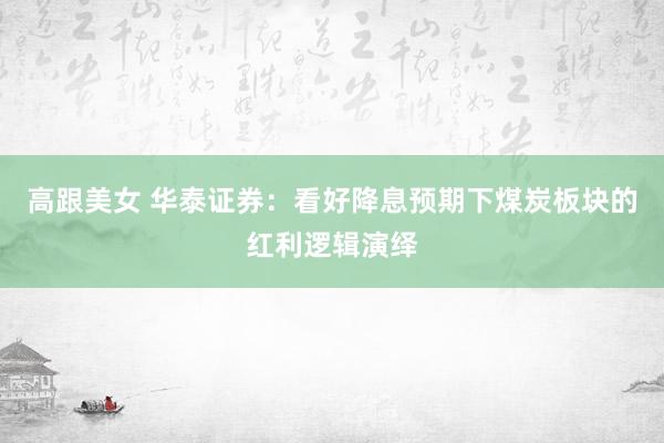 高跟美女 华泰证券：看好降息预期下煤炭板块的红利逻辑演绎