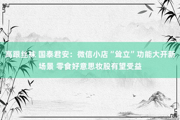高跟丝袜 国泰君安：微信小店“耸立”功能大开新场景 零食好意思妆股有望受益