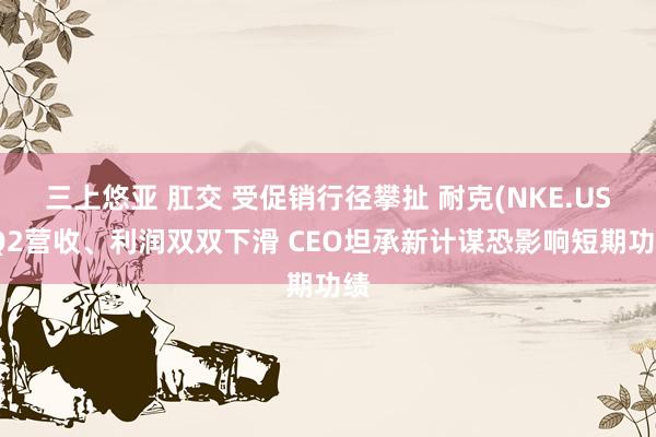 三上悠亚 肛交 受促销行径攀扯 耐克(NKE.US)Q2营收、利润双双下滑 CEO坦承新计谋恐影响短期功绩