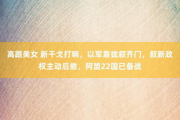 高跟美女 新干戈打响，以军靠拢叙齐门，叙新政权主动后撤，阿盟22国已备战