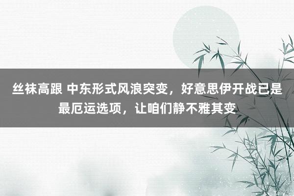 丝袜高跟 中东形式风浪突变，好意思伊开战已是最厄运选项，让咱们静不雅其变