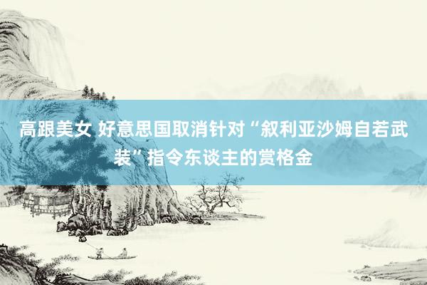 高跟美女 好意思国取消针对“叙利亚沙姆自若武装”指令东谈主的赏格金