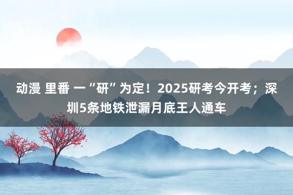 动漫 里番 一“研”为定！2025研考今开考；深圳5条地铁泄漏月底王人通车