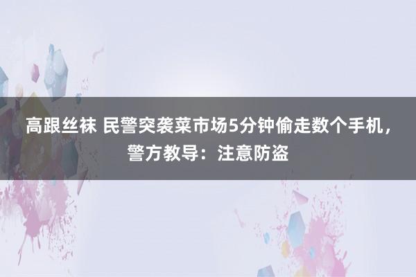 高跟丝袜 民警突袭菜市场5分钟偷走数个手机，警方教导：注意防盗