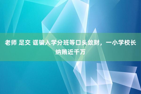老师 足交 诓骗入学分班等口头敛财，一小学校长纳贿近千万