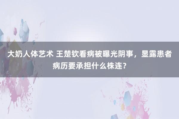 大奶人体艺术 王楚钦看病被曝光阴事，显露患者病历要承担什么株连？