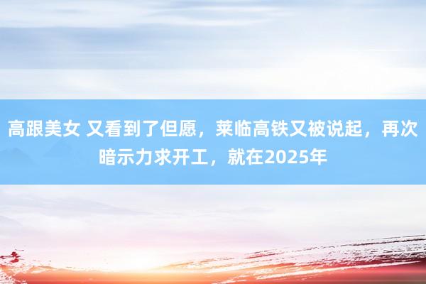 高跟美女 又看到了但愿，莱临高铁又被说起，再次暗示力求开工，就在2025年