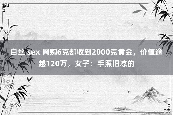 白丝 sex 网购6克却收到2000克黄金，价值逾越120万，女子：手照旧凉的
