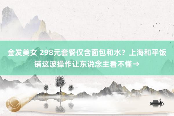 金发美女 298元套餐仅含面包和水？上海和平饭铺这波操作让东说念主看不懂→