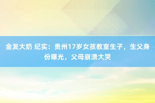金发大奶 纪实：贵州17岁女孩教室生子，生父身份曝光，父母崩溃大哭