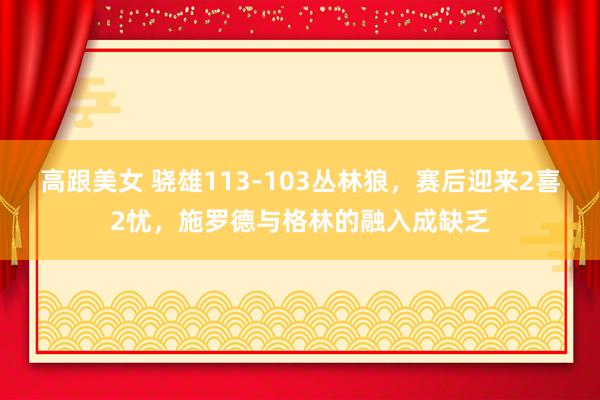 高跟美女 骁雄113-103丛林狼，赛后迎来2喜2忧，施罗德与格林的融入成缺乏
