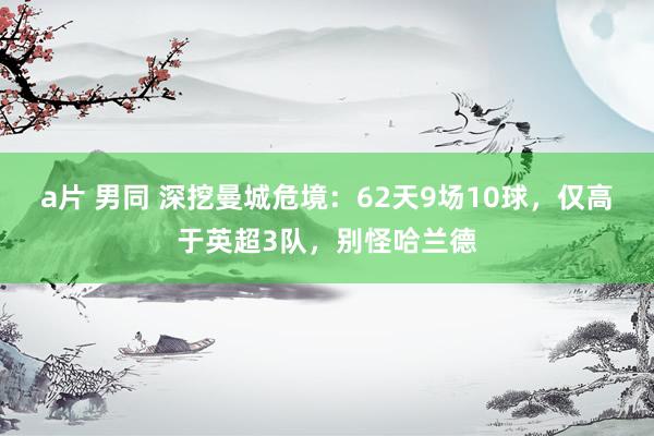 a片 男同 深挖曼城危境：62天9场10球，仅高于英超3队，别怪哈兰德
