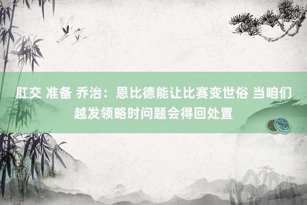 肛交 准备 乔治：恩比德能让比赛变世俗 当咱们越发领略时问题会得回处置